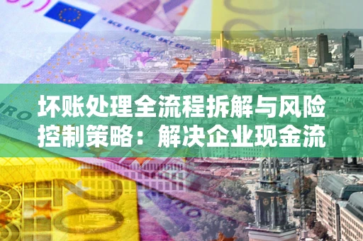 武汉坏账处理全流程拆解与风险控制策略：解决企业现金流顽疾的实战指南