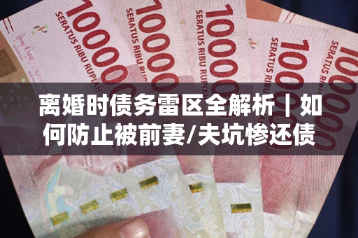 武汉离婚时债务雷区全解析｜如何防止被前妻/夫坑惨还债？